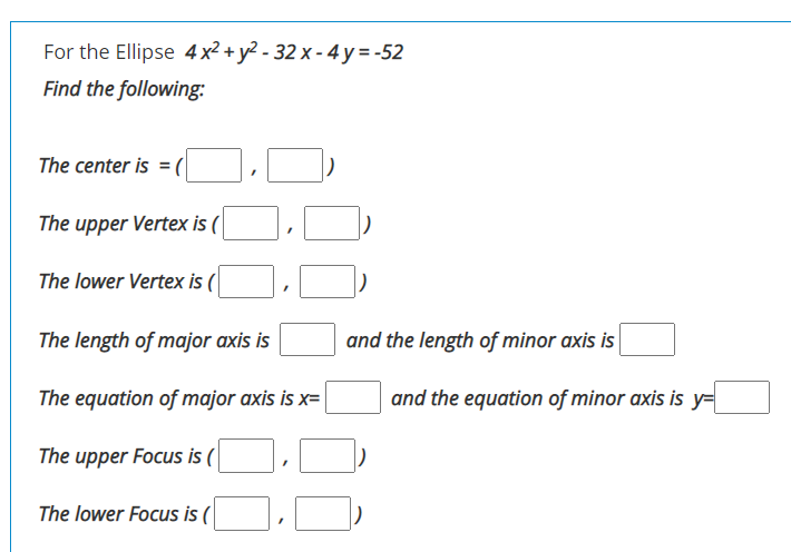 For the Ellipse 4 x² + y² - 32 x - 4 y=-52
Find the following:
The center is = (
The upper Vertex is (
The lower Vertex is (
The length of major axis is
and the length of minor axis is
The equation of major axis is x=
and the equation of minor axis is y=
The upper Focus is (
The lower Focus is (
