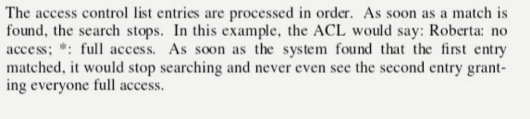 The access control list entries are processed in order. As soon as a match is
found, the search stops. In this example, the ACL would say: Roberta: no
access; *: full access. As soon as the system found that the first entry
matched, it would stop searching and never even see the second entry grant-
ing everyone full access.