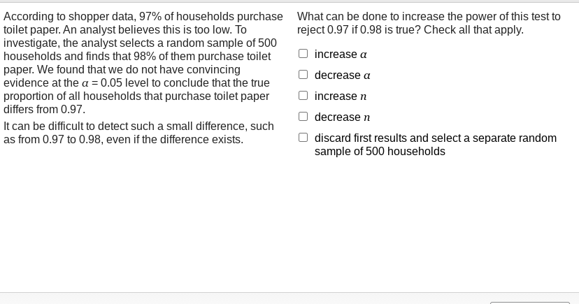 According to shopper data, 97% of households purchase What can be done to increase the power of this test to
toilet paper. An analyst believes this is too low. To
investigate, the analyst selects a random sample of 500
households and finds that 98% of them purchase toilet
paper. We found that we do not have convincing
evidence at the a = 0.05 level to conclude that the true
proportion of all households that purchase toilet paper
differs from 0.97.
reject 0.97 if 0.98 is true? Check all that apply.
increase a
decrease a
increase n
decrease n
It can be difficult to detect such a small difference, such
as from 0.97 to 0.98, even if the difference exists.
discard first results and select a separate random
sample of 500 households
