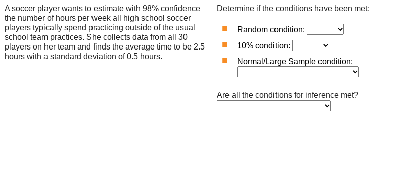 A soccer player wants to estimate with 98% confidence
the number of hours per week all high school soccer
players typically spend practicing outside of the usual
school team practices. She collects data from all 30
players on her team and finds the average time to be 2.5
Determine if the conditions have been met:
Random condition:
10% condition:
hours with a standard deviation of 0.5 hours.
Normal/Large Sample condition:
Are all the conditions for inference met?
