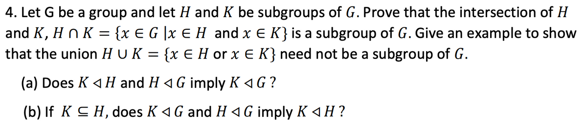 4. Let G be a group and let H and K be subgroups of G. Prove that the intersection of H
and K, H n K = {x € G |x E H and x E K} is a subgroup of G. Give an example to show
that the union H U K
{x E H or x E K} need not be a subgroup of G.
(a) Does K 4 H and H 4G imply K 4G?
(b) If K CH, does K 4 G and H 4G imply K «H?
