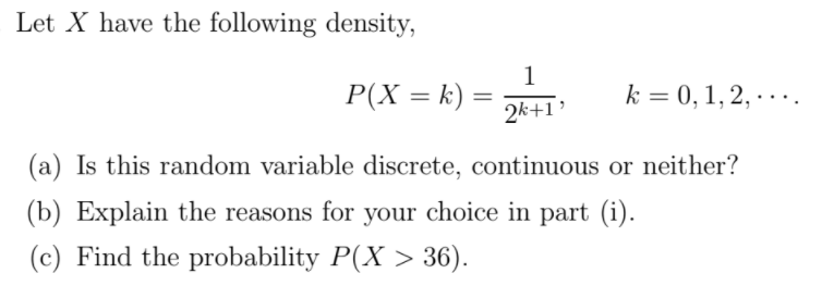 Let X have the following density,
1
P(X = k) =
2k+1'
k = 0, 1, 2, · . ..
(a) Is this random variable discrete, continuous or neither?
(b) Explain the reasons for your choice in part (i).
(c) Find the probability P(X > 36).
