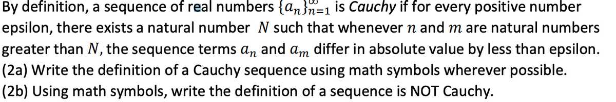 By definition, a sequence of real numbers {an}n=1 is Cauchy if for every positive number
epsilon, there exists a natural number N such that whenever n and m are natural numbers
greater than N, the sequence terms an and am differ in absolute value by less than epsilon.
(2a) Write the definition of a Cauchy sequence using math symbols wherever possible.
(2b) Using math symbols, write the definition of a sequence is NOT Cauchy.
