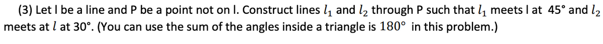 (3) Let I be a line and P be a point not on I. Construct lines l, and l2 through P such that l, meets I at 45° and l2
meets at l at 30°. (You can use the sum of the angles inside a triangle is 180° in this problem.)
