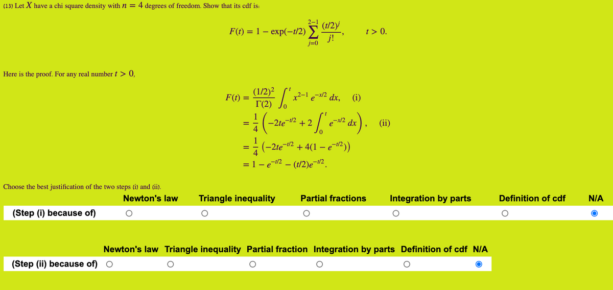 (13) Let X have a chi square density with n = 4 degrees of freedom. Show that its cdf is:
(t/2)
F() %3D 1 — еxp(-i/2) >
t > 0.
j=0
Here is the proof. For any real number t > 0,
(1/2)?
F(t) =
ex/2 dx,
„2–1
(i)
T(2)
1
-2te-i/2
4
+ 2
dx
(ii)
(-2te-2 + 4(1 – e 2))
–t/2
= 1 - e-12 – (t/2)e¬t2.
Choose the best justification of the two steps (i) and (ii).
Newton's law
Triangle inequality
Partial fractions
Integration by parts
Definition of cdf
N/A
(Step (i) because of)
Newton's law Triangle inequality Partial fraction Integration by parts Definition of cdf N/A
(Step (ii) because of) O
