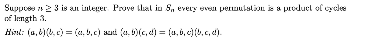 Suppose n > 3 is an integer. Prove that in Sn every even permutation is a product of cycles
of length 3.
Hint: (a, b) (b, c) = (a, b, c) and (a, b)(c, d) = (a, b, c) (b, c, d).
