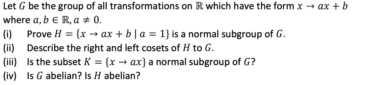 Let G be the group of all transformations on R which have the form x → ax + b
where a, b E R, a ± 0.
1} is a normal subgroup of G.
(i)
(ii)
(iii) Is the subset K = {x → ax} a normal subgroup of G?
(iv) Is G abelian? Is H abelian?
Prove H
{x → ax + b | a =
Describe the right and left cosets of H to G.
