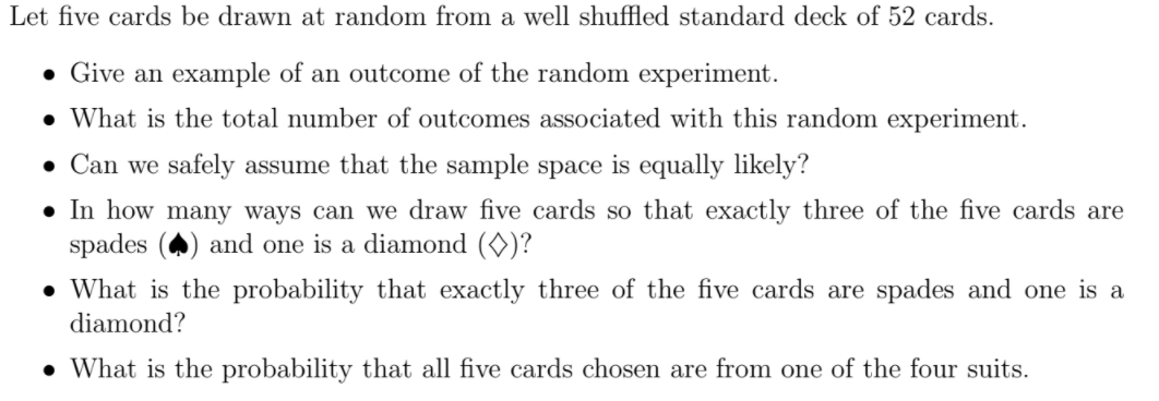 Let five cards be drawn at random from a well shuffled standard deck of 52 cards.
• Give an example of an outcome of the random experiment.
• What is the total number of outcomes associated with this random experiment.
• Can we safely assume that the sample space is equally likely?
• In how many ways can we draw five cards so that exactly three of the five cards are
spades
and one is a diamond (0)?
• What is the probability that exactly three of the five cards are spades and one is a
diamond?
• What is the probability that all five cards chosen are from one of the four suits.
