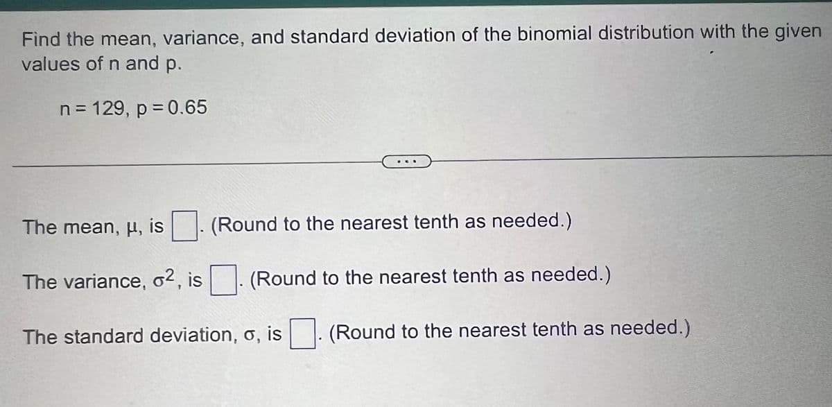 Find the mean, variance, and standard deviation of the binomial distribution with the given
values of n and p.
n = 129, p = 0.65
The mean, u, is
The variance, o2, is
(Round to the nearest tenth as needed.)
(Round to the nearest tenth as needed.)
The standard deviation, o, is
(Round to the nearest tenth as needed.)