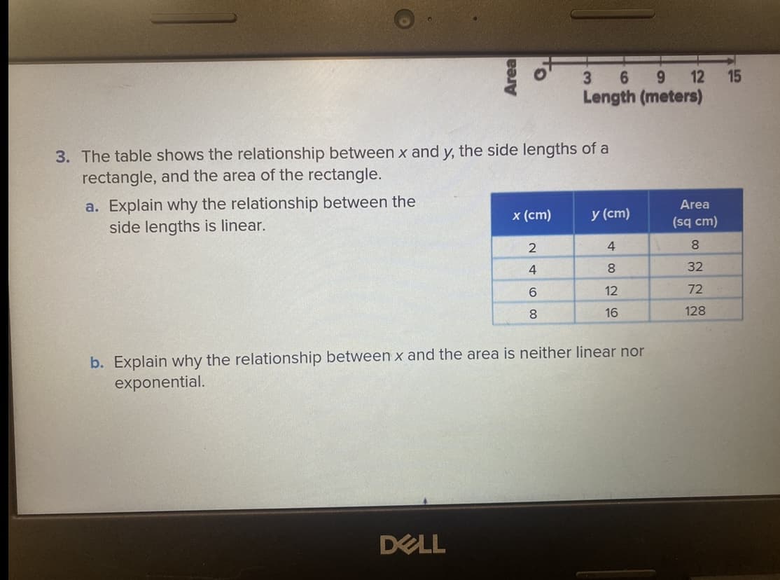 6 9 12 15
Length (meters)
3. The table shows the relationship between x and y, the side lengths of a
rectangle, and the area of the rectangle.
a. Explain why the relationship between the
side lengths is linear.
Area
x (cm)
y (cm)
(sq cm)
4
8.
8.
32
6.
12
72
8
16
128
b. Explain why the relationship between x and the area is neither linear nor
exponential.
DELL
Area
