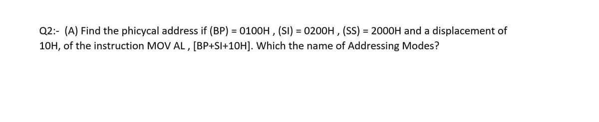 Q2:- (A) Find the phicycal address if (BP) = 0100H , (SI) = 0200H , (SS) = 2000H and a displacement of
10H, of the instruction MOV AL, [BP+SI+10H]. Which the name of Addressing Modes?
