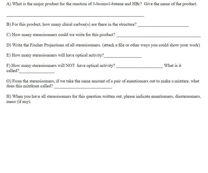 A) What is the major product for the reaction of 3-bromol-butene and HBr? Give the name of the product.
B) For this product, how many chiral carbon(s) are there in the structure?
C) How many stereoisomers could we write for this product?
D) Write the Fischer Projections of all stereoisomers. (attach a file or other ways you could show your work)
E) How many stereoisomers will have optical activity?
F) How many stereoisomers will NOT have optical activity?
called?
What is it
G) From the stereoisomers, if we take the same amount of a pair of enantiomers out to make a mixture, what
does this mixtkure called?
H) When you have all stereoisomers for this question written out, please indicate enantiomers, diastereomers,
meso (if any).
