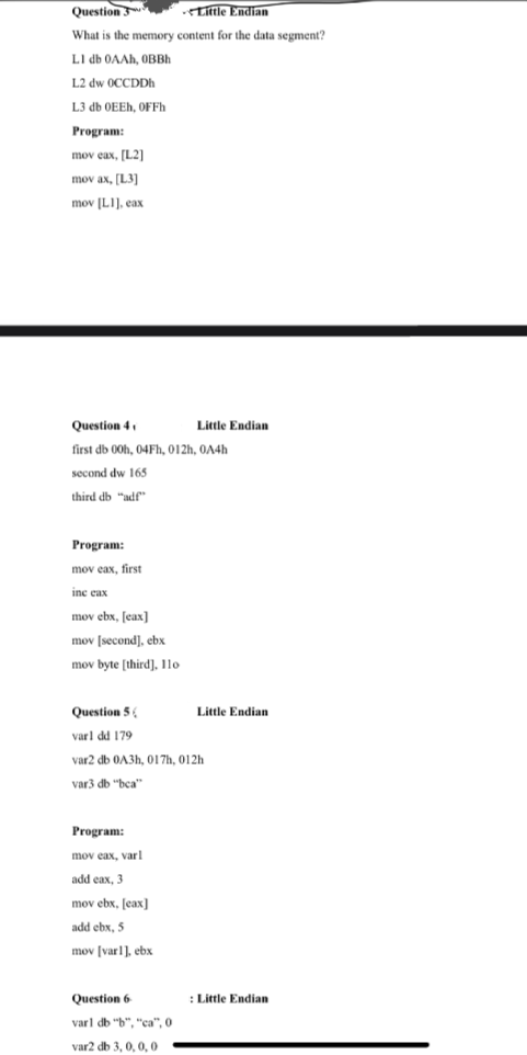 Question 3
Little Endian
What is the memory content for the data segment?
LI db OAAH, OBBH
L2 dw OCCDDh
L3 db OEEH, OFFH
Program:
mov eax, [L2]
mov ax, [L3]
mov [LI], eax
Question 4.
Little Endian
first db 00h, 04Fh, 012h, 0A4h
second dw 165
third db "adf"
Program:
mov eax, first
inc eax
mov ebx, [eax]
mov (second), ebx
mov byte (third]. 11o
Question 5
Little Endian
varl dd 179
var2 db 0A3h, O17h, 012h
var3 db "bca"
Program:
mov eax, varl
add eax, 3
mov ebx, [eax]
add ebx, 5
mov [varl], ebx
Question 6
:Little Endian
varl db "b", "ca", 0
var2 db 3, 0, 0, 0
