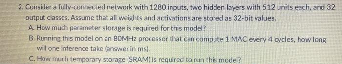 2. Consider a fully-connected network with 1280 inputs, two hidden layers with 512 units each, and 32
output classes. Assume that all weights and activations are stored as 32-bit values.
A. How much parameter storage is required for this model?
B. Running this model on an 80MHZ processor that can compute 1 MAC every 4 cycles, how long
will one inference take (answer in ms).
C. How much temporary storage (SRAM) is required to run this model?
