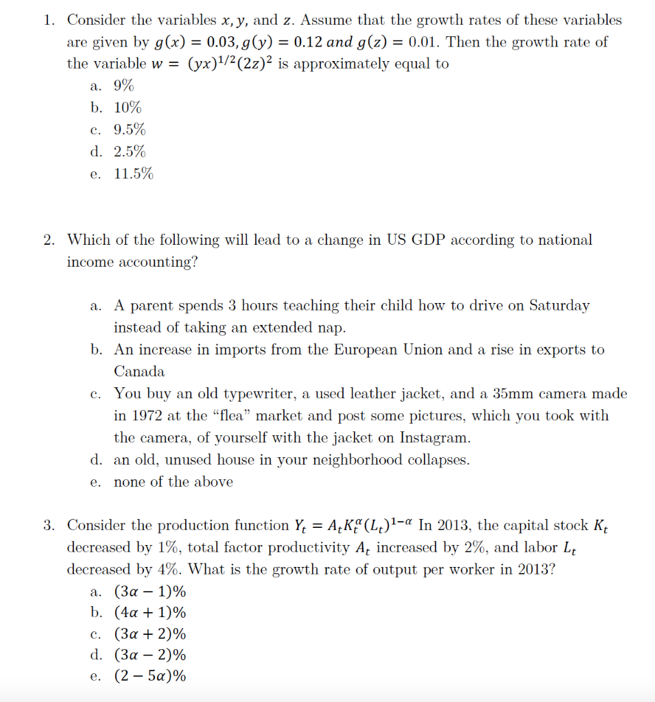 1. Consider the variables x, y, and z. Assume that the growth rates of these variables
are given by g(x) = 0.03, g(y) = 0.12 and g(z) = 0.01. Then the growth rate of
the variable w =
(yx)1/2(2z)² is approximately equal to
a. 9%
b. 10%
c. 9.5%
d. 2.5%
е. 11.5%
2. Which of the following will lead to a change in US GDP according to national
income accounting?
a. A parent spends 3 hours teaching their child how to drive on Saturday
instead of taking an extended nap.
b. An increase in imports from the European Union and a rise in exports to
Canada
c. You buy an old typewriter, a used leather jacket, and a 35mm camera made
in 1972 at the “flea" market and post some pictures, which you took with
the camera, of yourself with the jacket on Instagram.
d. an old, unused house in your neighborhood collapses.
е.
none of the above
3. Consider the production function Y, = A¿Kª(L¿)'-« In 2013, the capital stock Kt
decreased by 1%, total factor productivity A, increased by 2%, and labor L.
decreased by 4%. What is the growth rate of output per worker in 2013?
а. (За — 1)%
b. (4α + 1)%
с. (За + 2)%
d. (3α-2) %
е. (2 — 5а)%
