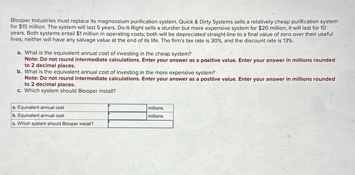 Blooper Industries must replace its magnoosium purification system. Quick & Dirty Systems sells a relatively cheap purification system
for $15 million. The system will last 5 years. Do-It-Right sells a sturdier but more expensive system for $20 million; it will last for 10
years. Both systems entail $1 million in operating costs; both will be depreciated straight-line to a final value of zero over their useful
lives; neither will have any salvage value at the end of its life. The firm's tax rate is 30%, and the discount rate is 13%.
a. What is the equivalent annual cost of investing in the cheap system?
Note: Do not round intermediate calculations. Enter your answer as a positive value. Enter your answer in millions rounded
to 2 decimal places.
b. What is the equivalent annual cost of investing in the more expensive system?
Note: Do not round intermediate calculations. Enter your answer as a positive value. Enter your answer in millions rounded
to 2 decimal places.
c. Which system should Blooper install?
a. Equivalent annual cost
b. Equivalent annual cost
c. Which system should Blooper install?
millions
millions
