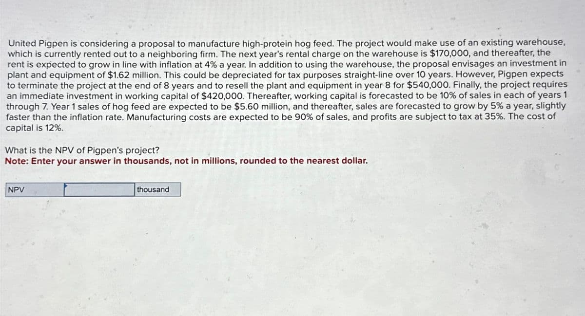 United Pigpen is considering a proposal to manufacture high-protein hog feed. The project would make use of an existing warehouse,
which is currently rented out to a neighboring firm. The next year's rental charge on the warehouse is $170,000, and thereafter, the
rent is expected to grow in line with inflation at 4% a year. In addition to using the warehouse, the proposal envisages an investment in
plant and equipment of $1.62 million. This could be depreciated for tax purposes straight-line over 10 years. However, Pigpen expects
to terminate the project at the end of 8 years and to resell the plant and equipment in year 8 for $540,000. Finally, the project requires
an immediate investment in working capital of $420,000. Thereafter, working capital is forecasted to be 10% of sales in each of years 1
through 7. Year 1 sales of hog feed are expected to be $5.60 million, and thereafter, sales are forecasted to grow by 5% a year, slightly
faster than the inflation rate. Manufacturing costs are expected to be 90% of sales, and profits are subject to tax at 35%. The cost of
capital is 12%.
What is the NPV of Pigpen's project?
Note: Enter your answer in thousands, not in millions, rounded to the nearest dollar.
NPV
thousand