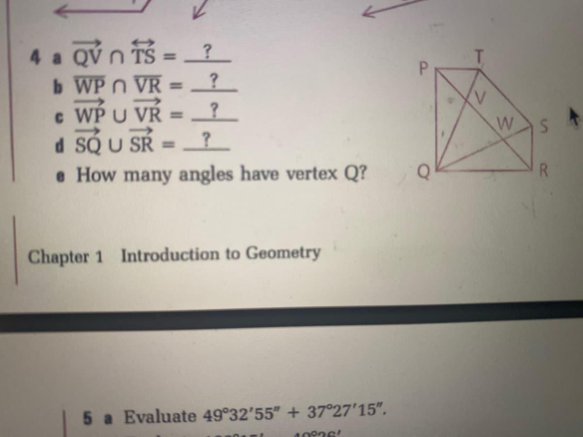 4 a QV n TS = ?
b WP n VR = _? _
c WP U VR =
d SQ U SR
e How many angles have vertex Q?
%3D
Chapter 1 Introduction to Geometry
5 a Evaluate 49°32'55" + 37°27'15".
