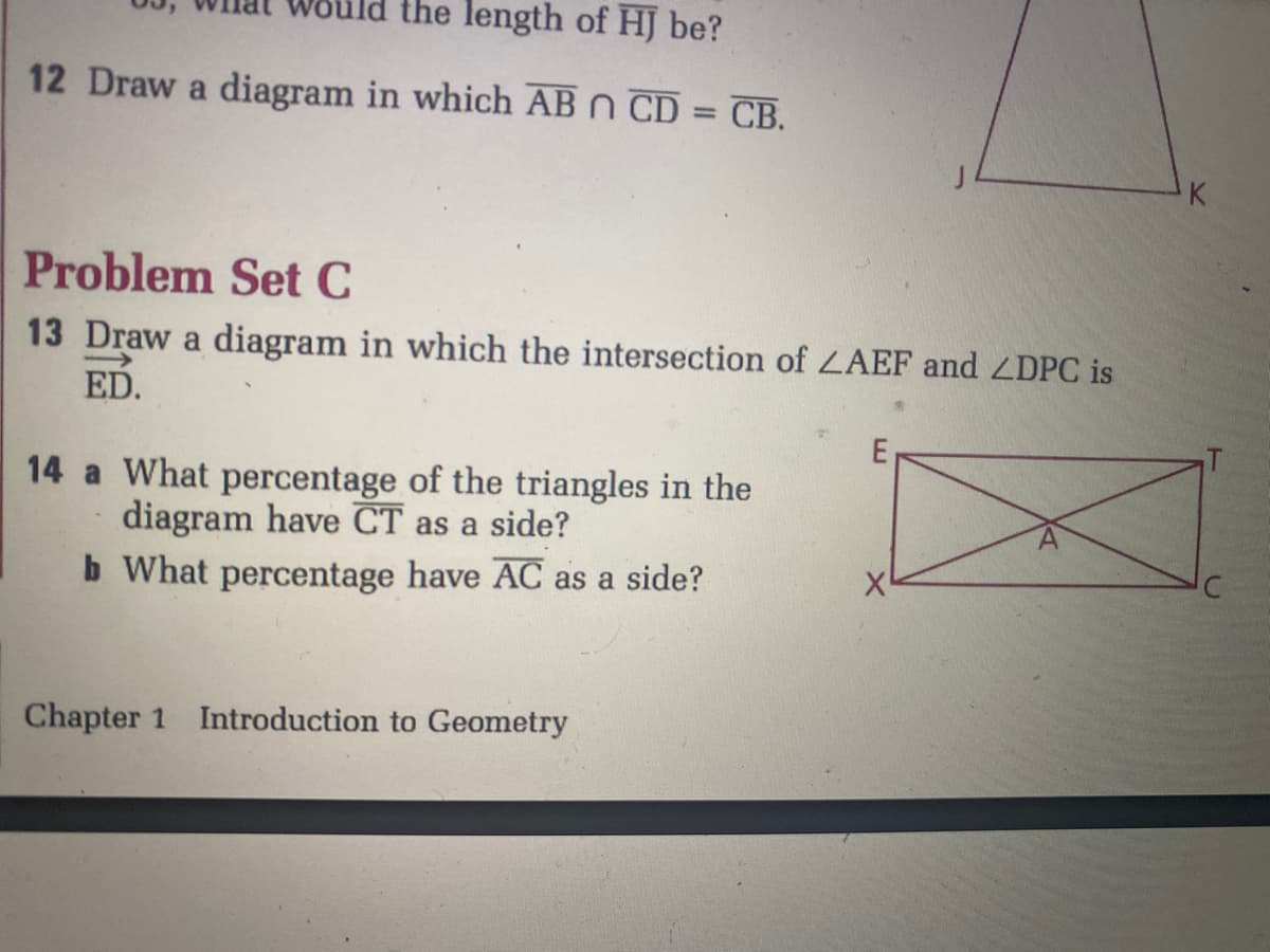 ld the length of HJ be?
12 Draw a diagram in which AB n CD = CB.
K
Problem Set C
13 Draw a diagram in which the intersection of LAEF and ZDPC is
ED.
14 a What percentage of the triangles in the
diagram have CT as a side?
b What percentage have AC as a side?
Chapter 1 Introduction to Geometry
