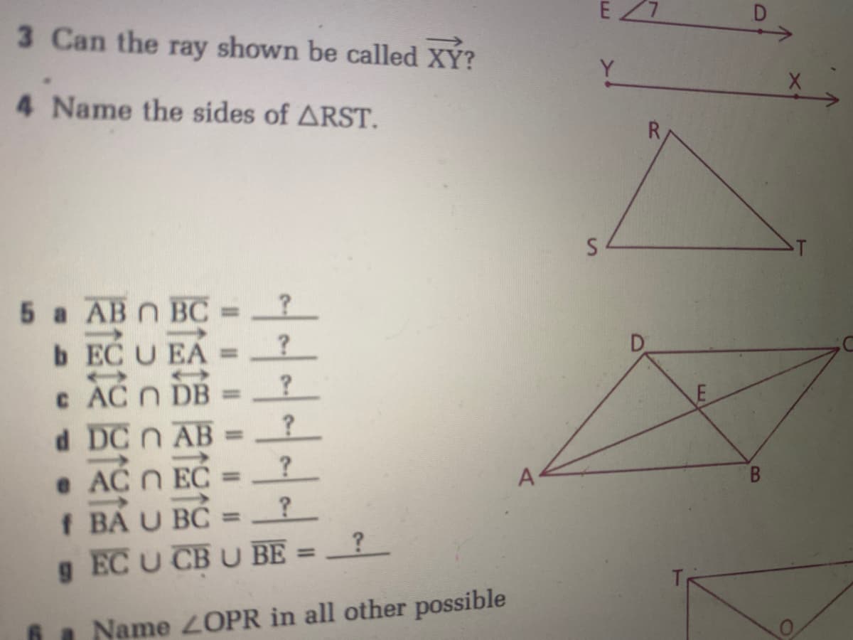 3 Can the ray shown be called XÝ?
Y
4 Name the sides of ARST.
R
T
5 a AB n BC•
?
%3D
b EC U EA =
c AC N DB
d DC n AB
%3D
%3D
e AC N EC
%3D
A
B.
f BA U BC =?
g EC U CB U BE = _?_
%3D
%3D
a Name 2OPR in all other possible
