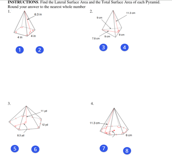 INSTRUCTIONS. Find the Lateral Surface Area and the Total Surface Area of each Pyramid.
Round your answer to the nearest whole number
1.
2.
11.3 cm
6.3 in
9 cm
9 cm
9 cm
78 cm
2
3
4
3.
11 yd
11.3 cm-
12 yd
8.3 yd
6 ст
5
7
8
