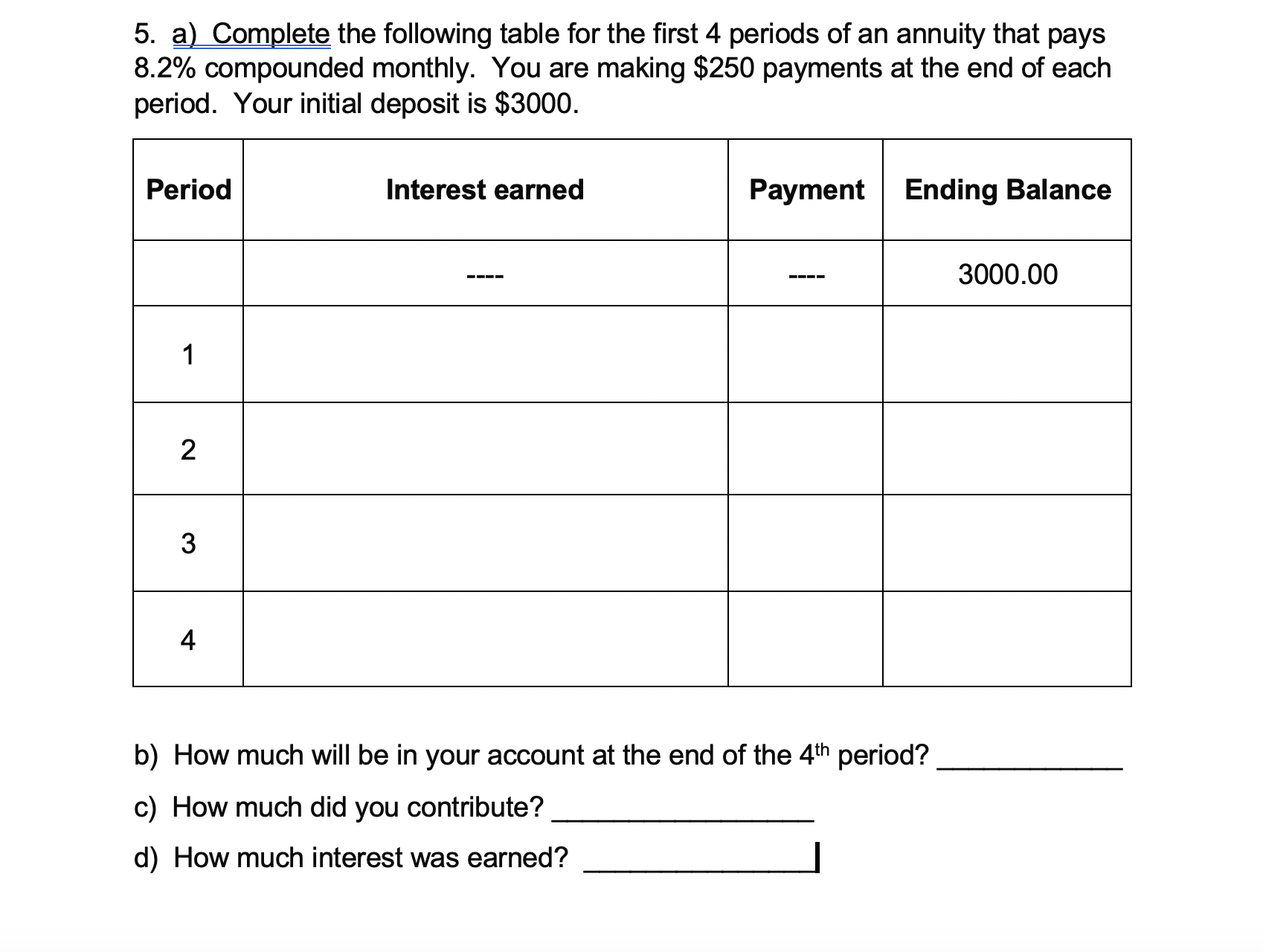 5. a) Complete the following table for the first 4 periods of an annuity that pays
8.2% compounded monthly. You are making $250 payments at the end of each
period. Your initial deposit is $3000.
Period
Interest earned
Payment Ending Balance
3000.00
2
4
b) How much will be in your account at the end of the 4th period?
c) How much did you contribute?
d) How much interest was earned?
