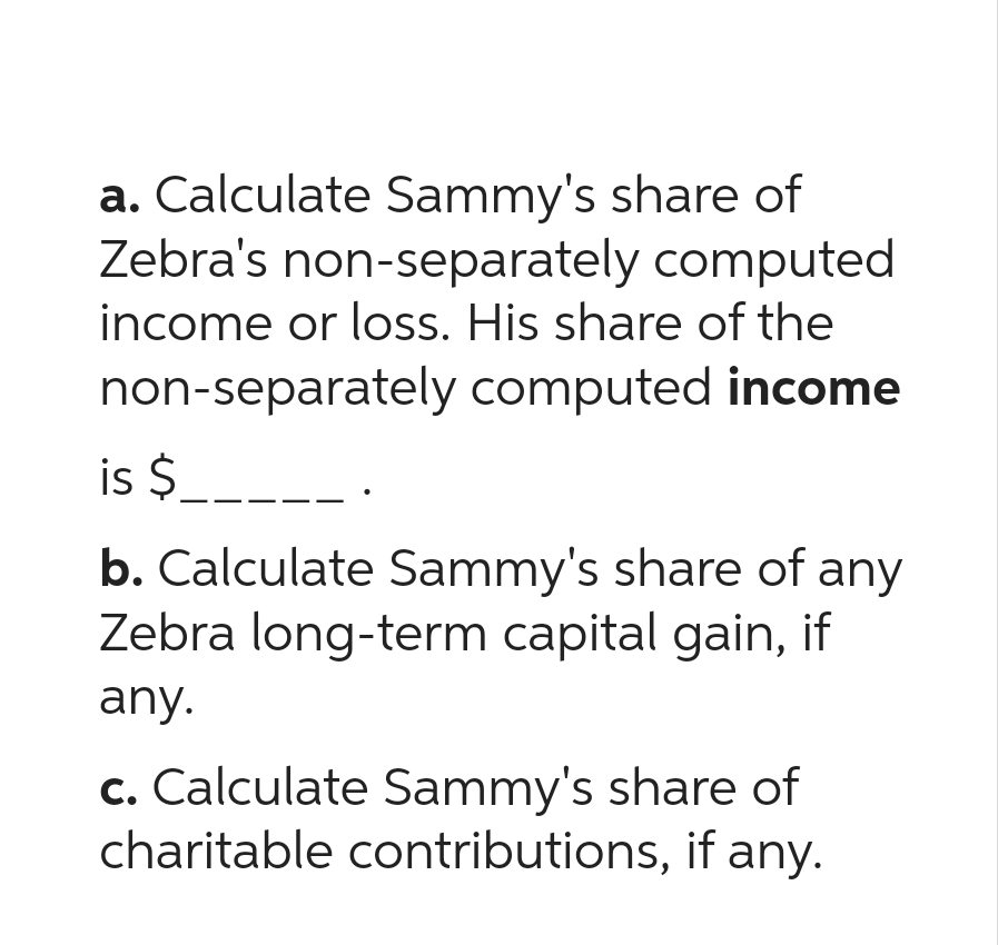 a. Calculate Sammy's share of
Zebra's non-separately computed
income or loss. His share of the
non-separately computed income
is $_____ .
b. Calculate Sammy's share of any
Zebra long-term capital gain, if
any.
c. Calculate Sammy's share of
charitable contributions, if any.