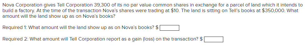 Nova Corporation gives Tell Corporation 39,300 of its no par value common shares in exchange for a parcel of land which it intends to
build a factory. At the time of the transaction Nova's shares were trading at $10. The land is sitting on Tell's books at $350,000. What
amount will the land show up as on Nova's books?
Required 1: What amount will the land show up as on Nova's books? $
Required 2: What amount will Tell Corporation report as a gain (loss) on the transaction? $