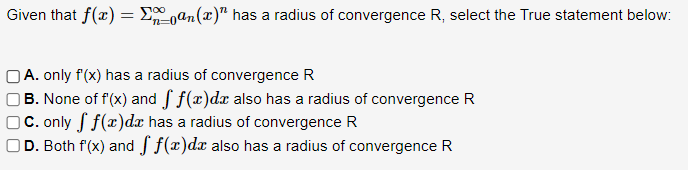 Given that f(x) = Σan(x)" has a radius of convergence R, select the True statement below:
A. only f'(x) has a radius of convergence R
B. None of f'(x) and f f(x)dx also has a radius of convergence R
C. only ff(x)de has a radius of convergence R
D. Both f'(x) and f f(x)dx also has a radius of convergence R