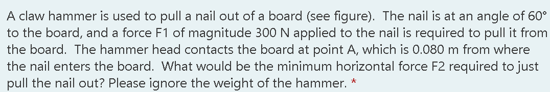 A claw hammer is used to pull a nail out of a board (see figure). The nail is at an angle of 60°
to the board, and a force F1 of magnitude 300N applied to the nail is required to pull it from
the board. The hammer head contacts the board at point A, which is 0.080 m from where
the nail enters the board. What would be the minimum horizontal force F2 required to just
pull the nail out? Please ignore the weight of the hammer. *
