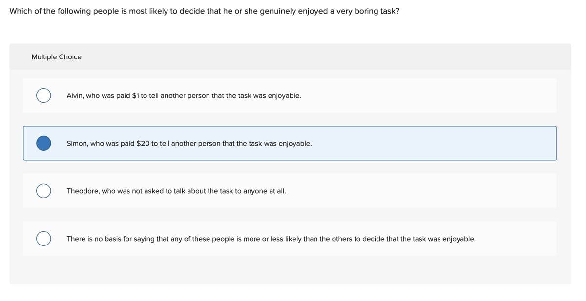 Which of the following people is most likely to decide that he or she genuinely enjoyed a very boring task?
Multiple Choice
Alvin, who was paid $1 to tell another person that the task was enjoyable.
Simon, who was paid $20 to tell another person that the task was enjoyable.
Theodore, who was not asked to talk about the task to anyone at all.
There is no basis for saying that any of these people is more or less likely than the others to decide that the task was enjoyable.
