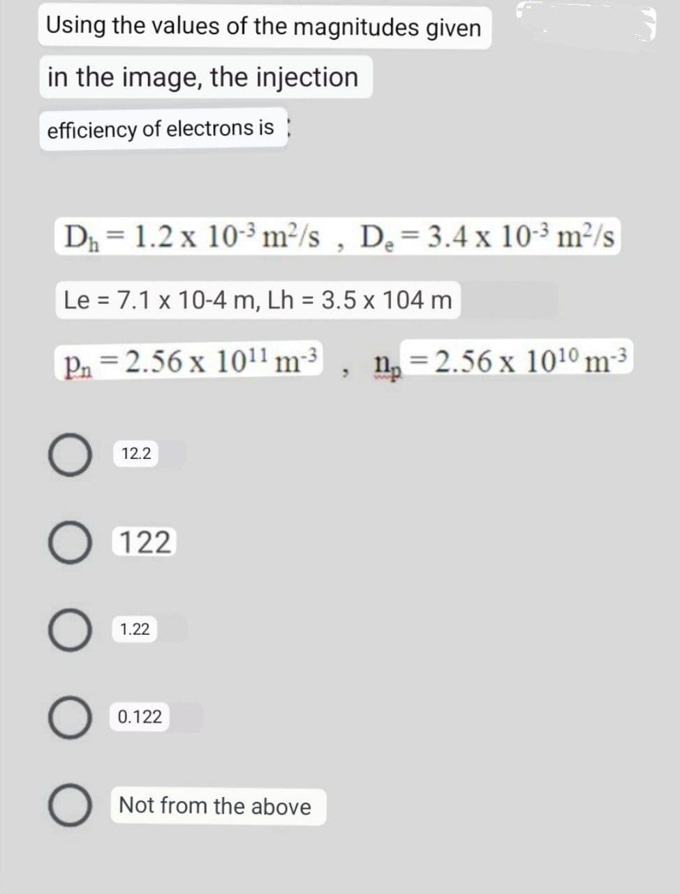 Using the values of the magnitudes given
in the image, the injection
efficiency of electrons is
D₁ = 1.2 x 10-3 m²/s, De = 3.4 x 10-³ m²/s
Le 7.1 x 10-4 m, Lh = 3.5 x 104 m
Pn
2.56 x 10¹1 m-³ n = 2.56 x 1010 m-3
3
12.2
O 122
1.22
O
0.122
Not from the above