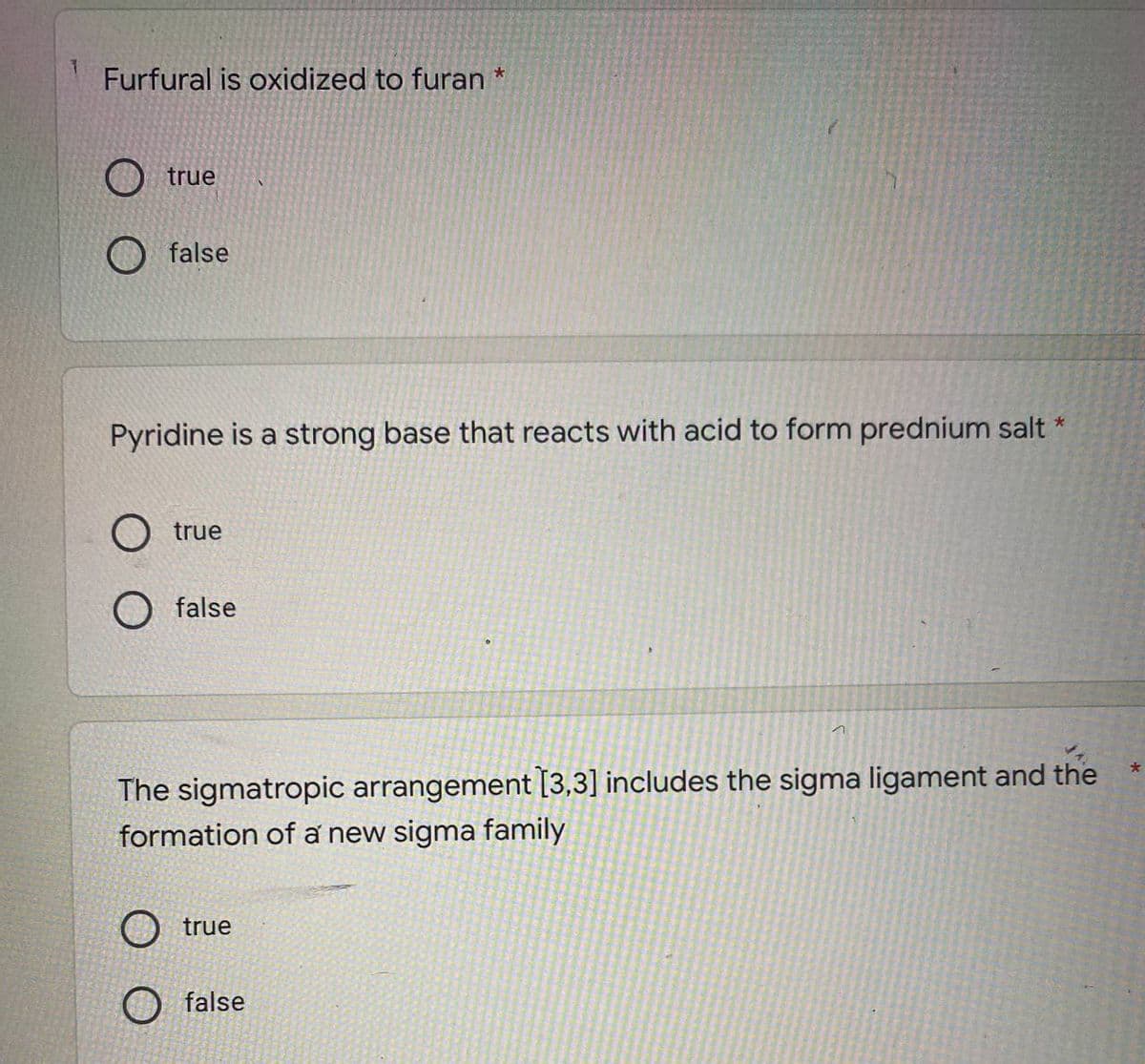 Furfural is oxidized to furan *
true
false
Pyridine is a strong base that reacts with acid to form prednium salt *
O true
O false
1
The sigmatropic arrangement [3,3] includes the sigma ligament and the
formation of a new sigma family
O true
false