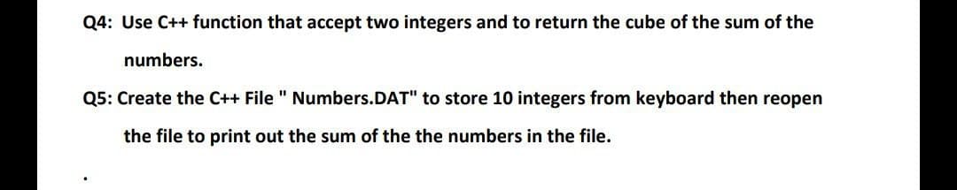 Q4: Use C++ function that accept two integers and to return the cube of the sum of the
numbers.
Q5: Create the C++ File " Numbers.DAT" to store 10 integers from keyboard then reopen
the file to print out the sum of the the numbers in the file.