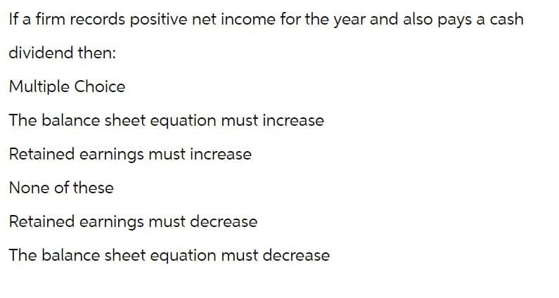 If a firm records positive net income for the year and also pays a cash
dividend then:
Multiple Choice
The balance sheet equation must increase
Retained earnings must increase
None of these
Retained earnings must decrease
The balance sheet equation must decrease