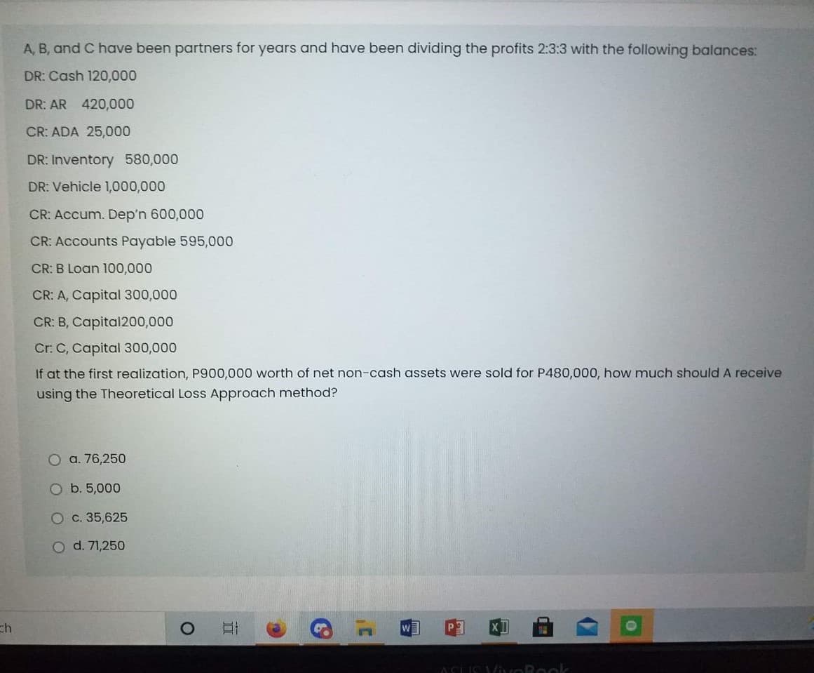 A, B, and C have been partners for years and have been dividing the profits 2:3:3 with the following balances:
DR: Cash 120,000
DR: AR 420,000
CR: ADA 25,000
DR: Inventory 580,000
DR: Vehicle 1,000,000
CR: Accum. Dep'n 600,000
CR: Accounts Payable 595,000
CR: B Loan 100,000
CR: A, Capital 300,000
CR: B, Capital200,000
Cr: C, Capital 300,000
If at the first realization, P900,000 worth of net non-cash assets were sold for P480,000, how much should A receive
using the Theoretical Loss Approach method?
O a. 76,250
O b. 5,000
O c. 35,625
O d. 71,250
ch
ACLIS ViORook
立
