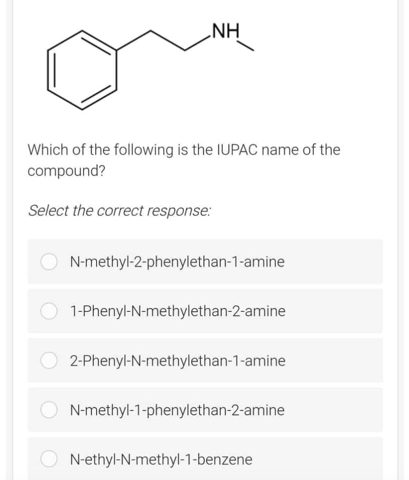 NH
Which of the following is the IUPAC name of the
compound?
Select the correct response:
N-methyl-2-phenylethan-1-amine
1-Phenyl-N-methylethan-2-amine
2-Phenyl-N-methylethan-1-amine
N-methyl-1-phenylethan-2-amine
N-ethyl-N-methyl-1-benzene