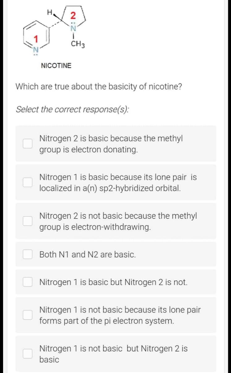 H
2
NICOTINE
CH3
Which are true about the basicity of nicotine?
Select the correct response(s):
Nitrogen 2 is basic because the methyl
group is electron donating.
Nitrogen 1 is basic because its lone pair is
localized in a(n) sp2-hybridized orbital.
Nitrogen 2 is not basic because the methyl
group is electron-withdrawing.
Both N1 and N2 are basic.
Nitrogen 1 is basic but Nitrogen 2 is not.
Nitrogen 1 is not basic because its lone pair
forms part of the pi electron system.
Nitrogen 1 is not basic but Nitrogen 2 is
basic