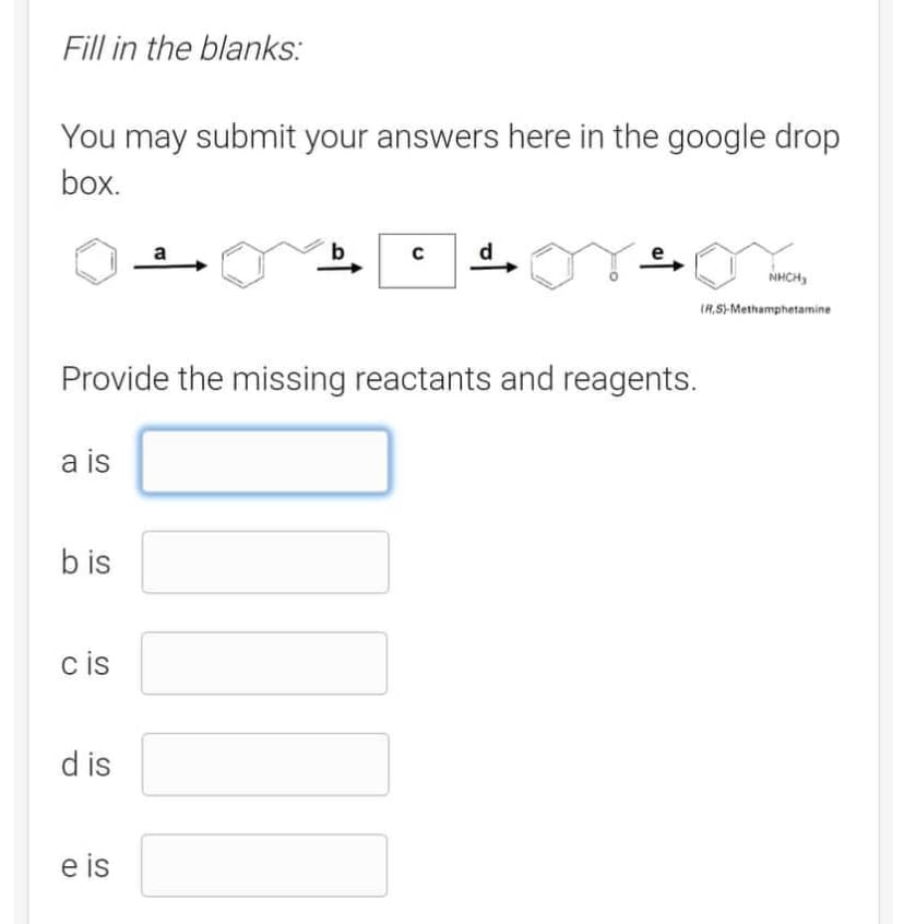 Fill in the blanks:
You may submit your answers here in the google drop
box.
a is
bis
cis
dis
a
Provide the missing reactants and reagents.
e is
C
1²
e
or o
NHỊCH,
(R.S)-Methamphetamine