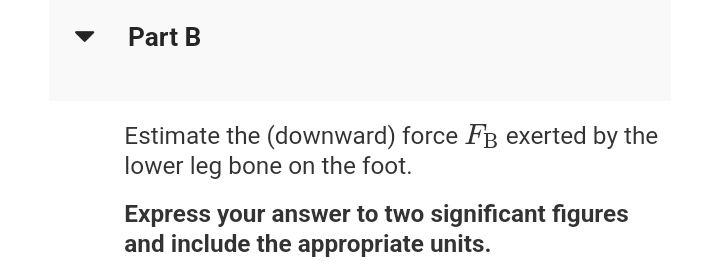 Part B
Estimate the (downward) force FB exerted by the
lower leg bone on the foot.
Express your answer to two significant figures
and include the appropriate units.