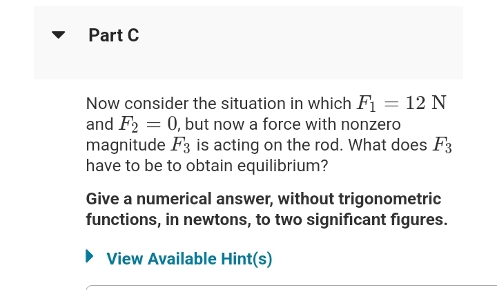 Part C
Now consider the situation in which F1
and F2 = 0, but now a force with nonzero
magnitude F3 is acting on the rod. What does F3
have to be to obtain equilibrium?
=
12 N
Give a numerical answer, without trigonometric
functions, in newtons, to two significant figures.
► View Available Hint(s)