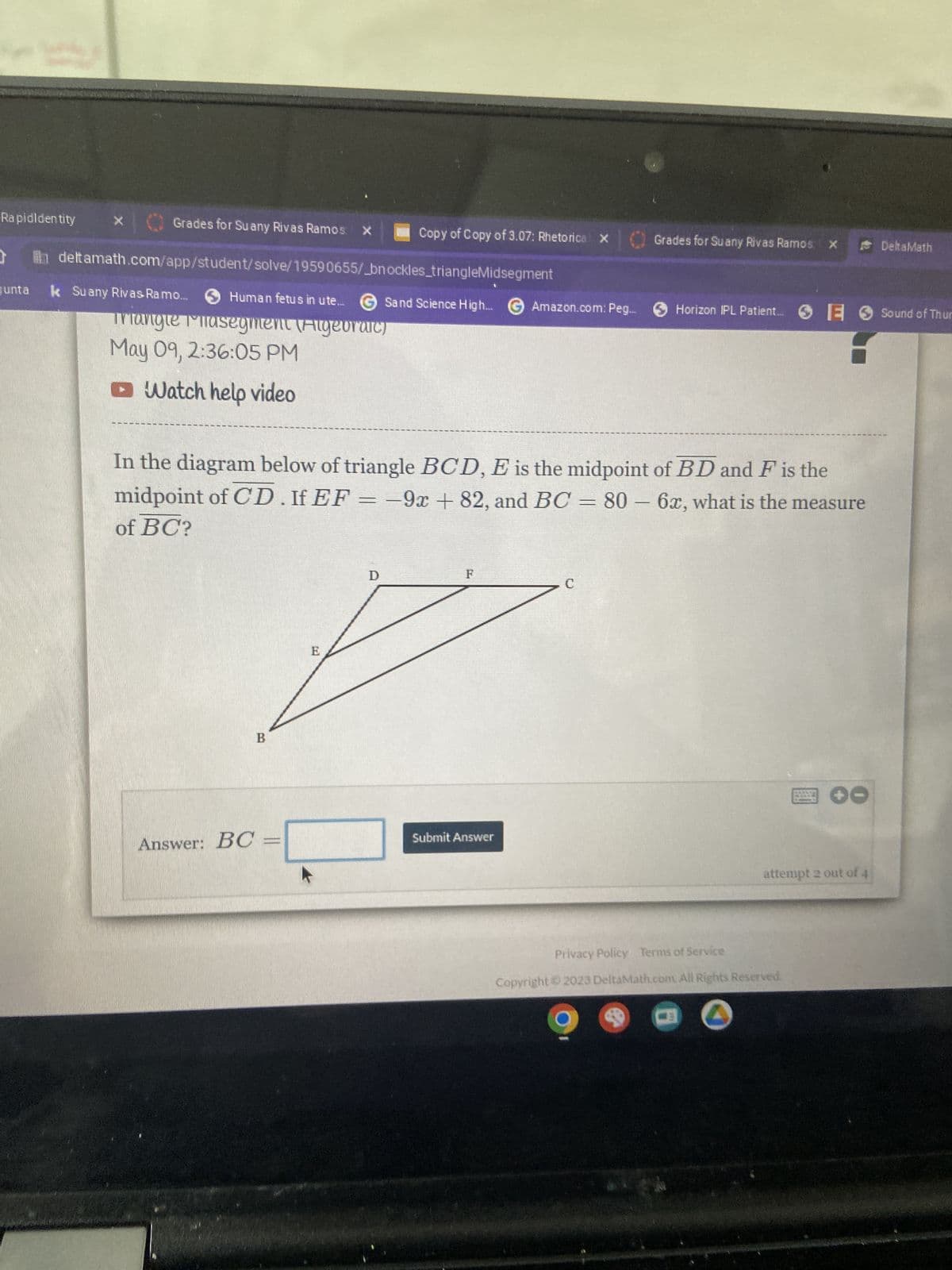 Rapidldentity
X
Grades for Suany Rivas Ramos: X
deltamath.com/app/student/solve/19590655/_bnockles_triangleMidsegment
Junta k Suany Rivas Ramo...
Human fetus in ute... Sand Science High...
Sand Science High... G Amazon.com: Peg...
Triangle Phasegment (Algebraic)
May 09, 2:36:05 PM
Watch help video
Copy of Copy of 3.07: Rhetorical X
Answer: BC
B
In the diagram below of triangle BCD, E is the midpoint of BD and F is the
midpoint of CD. If EF = -9x + 82, and BC = 80 - 6x, what is the measure
of BC?
E
Submit Answer
Grades for Suany Rivas Ramos X
с
Horizon IPL Patient.... E Sound of Thur
✪O
attempt 2 out of 4
Privacy Policy Terms of Service
Copyright © 2023 DeltaMath.com. All Rights Reserved.
DeltaMath