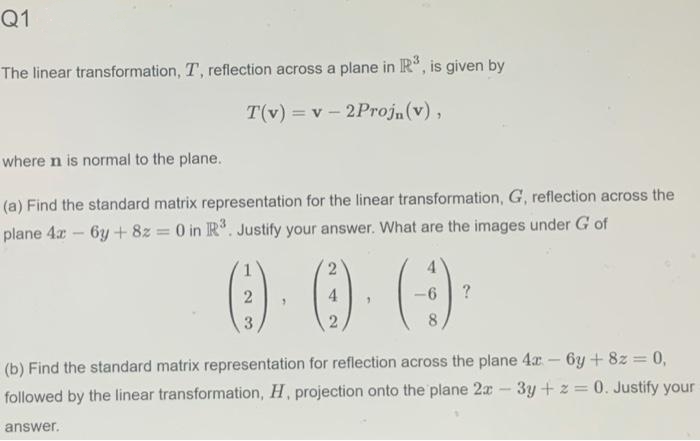 Q1
The linear transformation, T, reflection across a plane in IR, is given by
T(v) = v - 2Proj,(v),
where n is normal to the plane.
(a) Find the standard matrix representation for the linear transformation, G, reflection across the
plane 4x - 6y + 8z 0 in R. Justify your answer. What are the images under G of
4
8
(b) Find the standard matrix representation for reflection across the plane 4x - 6y + 8z 0,
%3D
followed by the linear transformation, H, projection onto the plane 2x - 3y + z = 0. Justify your
answer.
