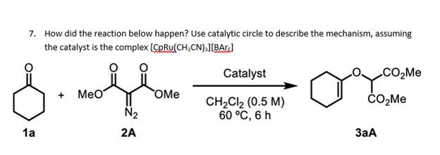 7. How did the reaction below happen? Use catalytic circle to describe the mechanism, assuming
the catalyst is the complex [CpRu(CH;CN);[BAr]
Catalyst
CO2ME
+ MeO
OMe
ċO,Me
N2
CH2CI2 (0.5 M)
60 °C, 6 h
1a
2A
3aA
