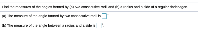Find the measures of the angles formed by (a) two consecutive radii and (b) a radius and a side of a regular dodecagon.
(a) The measure of the angle formed by two consecutive radii is D.
(b) The measure of the angle between a radius and a side is
