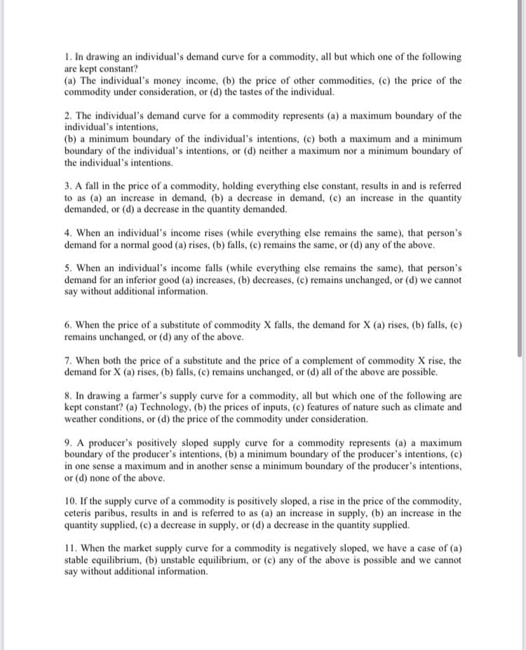 1. In drawing an individual's demand curve for a commodity, all but which one of the following
are kept constant?
(a) The individual's money income, (b) the price of other commodities, (c) the price of the
commodity under consideration, or (d) the tastes of the individual.
2. The individual's demand curve for a commodity represents (a) a maximum boundary of the
individual's intentions,
(b) a minimum boundary of the individual's intentions, (c) both a maximum and a minimum
boundary of the individual's intentions, or (d) neither a maximum nor a minimum boundary of
the individual's intentions.
3. A fall in the price of a commodity, holding everything else constant, results in and is referred
to as (a) an increase in demand, (b) a decrease in demand, (c) an increase in the quantity
demanded, or (d) a decrease in the quantity demanded.
4. When an individual's income rises (while everything else remains the same), that person's
demand for a normal good (a) rises, (b) falls, (c) remains the same, or (d) any of the above.
5. When an individual's income falls (while everything else remains the same), that person's
demand for an inferior good (a) increases, (b) decreases, (c) remains unchanged, or (d) we cannot
say without additional information.
6. When the price of a substitute of commodity X falls, the demand for X (a) rises, (b) falls, (c)
remains unchanged, or (d) any of the above.
7. When both the price of a substitute and the price of a complement of commodity X rise, the
demand for X (a) rises, (b) falls, (c) remains unchanged, or (d) all of the above are possible.
8. In drawing a farmer's supply curve for a commodity, all but which one of the following are
kept constant? (a) Technology, (b) the prices of inputs, (c) features of nature such as climate and
weather conditions, or (d) the price of the commodity under consideration.
9. A producer's positively sloped supply curve for a commodity represents (a) a maximum
boundary of the producer's intentions, (b) a minimum boundary of the producer's intentions, (c)
in one sense a maximum and in another sense a minimum boundary of the producer's intentions,
or (d) none of the above.
10. If the supply curve of a commodity is positively sloped, a rise in the price of the commodity,
ceteris paribus, results in and is referred to as (a) an increase in supply, (b) an increase in the
quantity supplied, (c) a decrease in supply, or (d) a decrease in the quantity supplied.
11. When the market supply curve for a commodity is negatively sloped, we have a case of (a)
stable equilibrium, (b) unstable equilibrium, or (c) any of the above is possible and we cannot
say without additional information.
