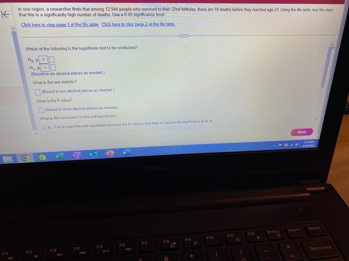 K
In one region, a researcher finds that among 12,944 people who survived to their 22nd birthday, there are 18 deaths before they reached age 23. Using the life table, test the claim
that this is a significantly high number of deaths. Use a 0.05 significance level.
Click here to view page 1 of the life table. Click here to view page 2 of the life table.
F1
Which of the following is the hypothesis test to be conducted?
Ho: P
=
pl
H₁ p >
P
(Round to six decimal places as needed.)
What is the test statistic?
F2
(Round to two decimal places as needed.)
What is the P-value?
(Round to three decimal places as needed.).
What is the conclusion on the null hypothesis?
OA. Fail to reject the null hypothesis because the P-value is less than or equal to the significance level, c.
BE
F3
N
F4
K
F5
P
W
F6
A
F7
A
F8
&
REXO
X
F9
*
F10
F11
O
F12
+
Next
Insert
PrtScr
T
=
3:14 AM
4/10/2023
Delete
Backspace