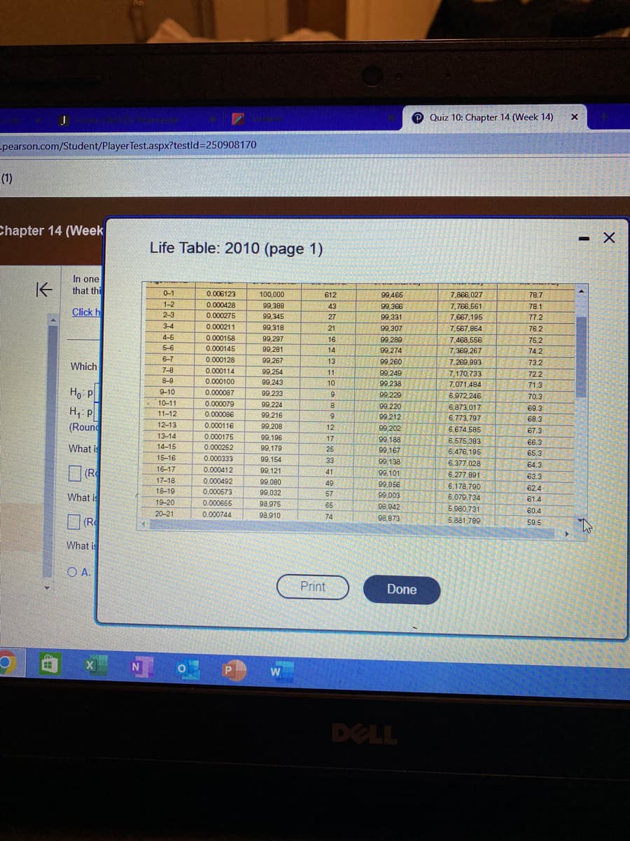 -pearson.com/Student/Player Test.aspx?testid=250908170
(1)
Chapter 14 (Week
O
K
In one
that thi
Click h
Which
Ho: P
H₁: P
(Round
What is
(R
What is
(R
What is
O A.
XN
Life Table: 2010 (page 1)
0-1
1-2
2-3
3-4
4-6
5-6
6-7
7-8
7
8-9
9-10
10-11
11.12
11-12
12.12
12-13
12.14
13-14
14-15
15-16
15-16
16-17
16-17
17.19
17-18
18-19
19-20
20-21
0.006123
0.000428
0.000275
0.000211
0.000211
0.000158
0.000145
wwwwww
0.000128
wwwwww..com
0.000114
DONA
0.000100
0.000087
www.m
0.000079
******
0.000086
ww
0.000116
0.000175
0.000252
0.000252
0.000333
4
0.000412
0.000492
0.000573
0.000655
0.000744
P
100,000
99,388
99,345
99,318
29/310
99,297
99,281
wwwtel
99,267
www..com
99,254
way.com
99,243
99,233
99,224
99,216
www
99,208
www.com
99,196
00420
99,179
99,154
99,121
99,080
99,032
98,975
98,910
W
612
43
27
21
21
16
16
14
13
11
20
10
9
Print
9
8
2
9
12
17
25
33
41
49
57
65
74
99,466
99,366
99,331
99.307
99,307
99.289
99,289
99,274
99,260
99,249
99,238
LOPAED
99,229
99.229
99.220
199.220
99.212
99,202
Express
99.188
ex-100
99,167
99,138
99.101
99,056
99,003
98,942
98,873
Done
DELL
Quiz 10: Chapter 14 (Week 14)
7,866,027
7,766,561
7,667,195
7,567,864
7,468,556
7,369,267
7,269,993
7.170 722
7,170,733
7.071,484
6,972.246
6.872 017
6,873,017
6.773.797
6.674.585
6 575 200
6,575,383
6,476,195
6.377,028
6,277,891
6,178,7901
6,079,734
5.980.731
5.881.789
78.7
78.1
77.2
76.2
752
75.2
742
74.2
722
73.2
7
72.2
71.2
71.3
70.0
70.3
69.3
69.2
68.3
MA
67.3
66.3
65.3
64.3
63.3
62.4
61.4
60.4
59.5
▸
X
- X
to