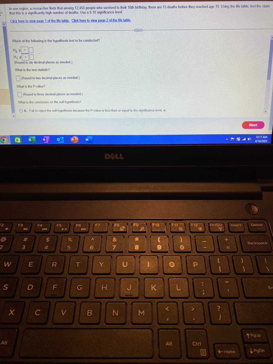 O
F2
40
@
2
W
S
In one region, a researcher finds that among 12,450 people who survived to their 18th birthday, there are 13 deaths before they reached age 19. Using the life table, test the claim
that this is a significantly high number of deaths. Use a 0.10 significance level.
Click here to view page 1 of the life table. Click here to view page 2 of the life table.
Alt
Which of the following is the hypothesis test to be conducted?
Ho: P =
H₁: P <
(Round to six decimal places as needed.).
What is the test statistic?
X
(Round to two decimal places as needed.).
What is the P-value?
(Round to three decimal places as needed.)
What is the conclusion on the null hypothesis?
OA. Fail to reject the null hypothesis because the P-value is less than or equal to the significance level, a.
F3
#
3
X
E
D
F4
C
N
KA
А вд
$
4
O
F5
R
F
► 11
en do
%
V
F6
A
T
G
W
A
6
B
F7
DELL
Y
H
F8
&
7
N
E
J
M
F10
K
F11
88
Alt
O
D
F12
P
^
Ctrl
11
;
B
PrtScr
ego
{
21
?
+11
=
P4
Insert
Next
+Home
12:17 AM
4/10/2023
Delete
Backspace
0
PgUp
PgDn
Er