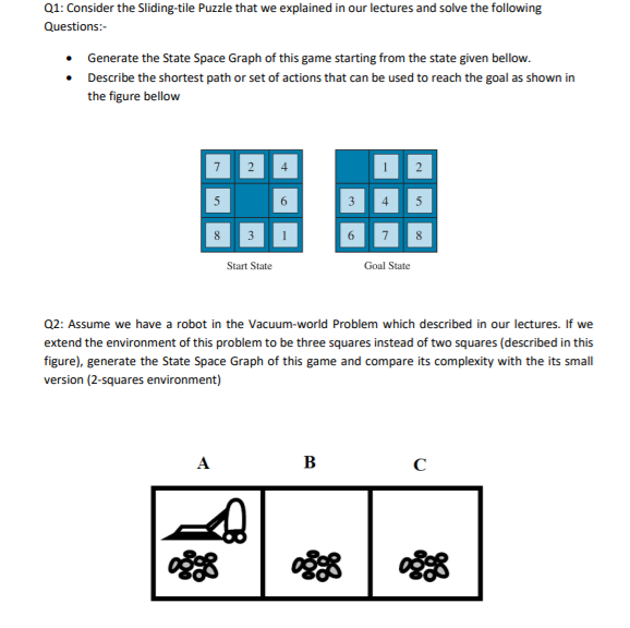 Q1: Consider the Sliding-tile Puzzle that we explained in our lectures and solve the following
Questions:-
• Generate the State Space Graph of this game starting from the state given bellow.
• Describe the shortest path or set of actions that can be used to reach the goal as shown in
the figure bellow
7
4
6.
3
Start State
Goal State
Q2: Assume we have a robot in the Vacuum-world Problem which described in our lectures. If we
extend the environment of this problem to be three squares instead of two squares (described in this
figure), generate the State Space Graph of this game and compare its complexity with the its small
version (2-squares environment)
A
B
